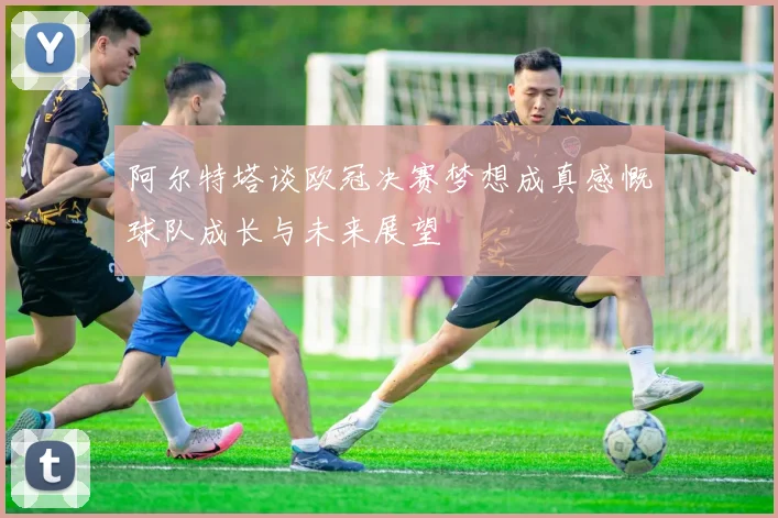 阿尔特塔谈欧冠决赛梦想成真感慨球队成长与未来展望