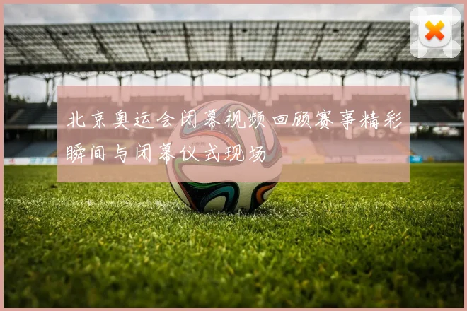 北京奥运会闭幕视频回顾赛事精彩瞬间与闭幕仪式现场