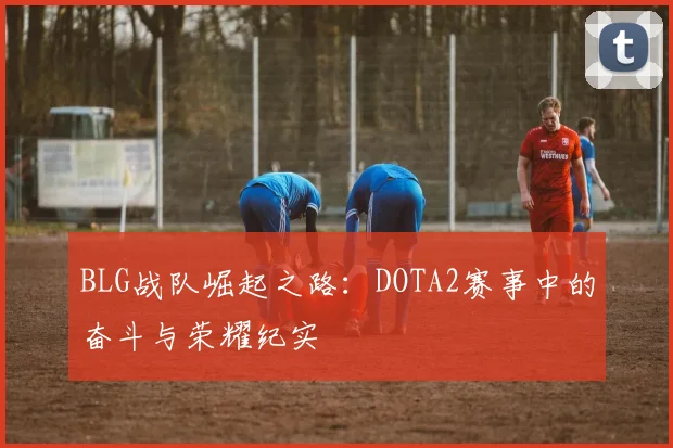 BLG战队崛起之路：DOTA2赛事中的奋斗与荣耀纪实