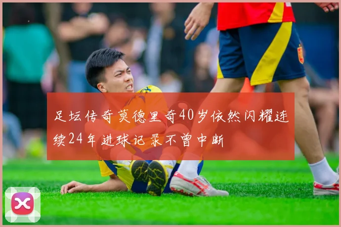 足坛传奇莫德里奇40岁依然闪耀连续24年进球记录不曾中断