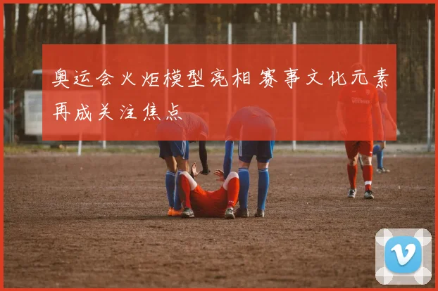 奥运会火炬模型亮相 赛事文化元素再成关注焦点