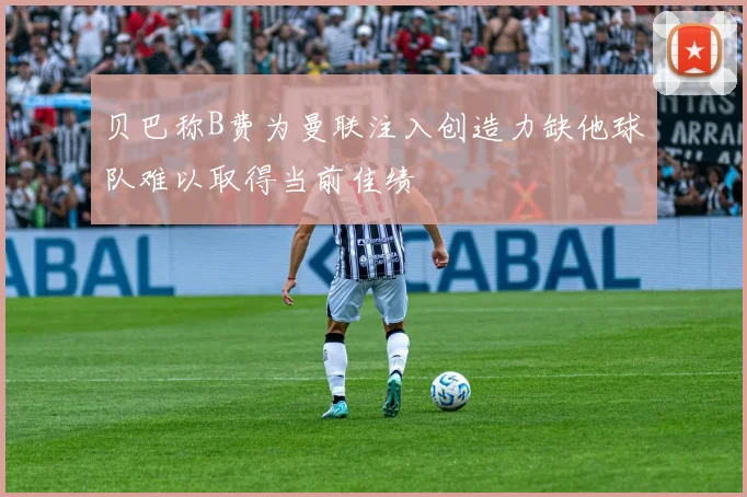 贝巴称B费为曼联注入创造力缺他球队难以取得当前佳绩