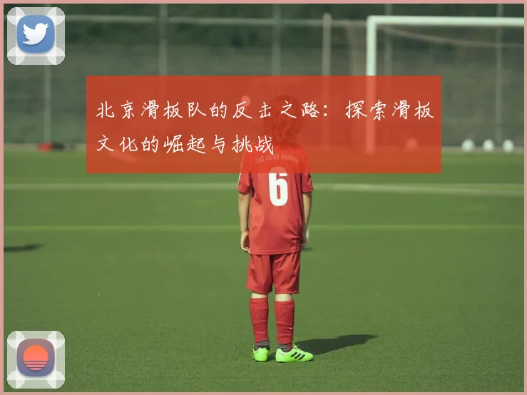 北京滑板队的反击之路：探索滑板文化的崛起与挑战
