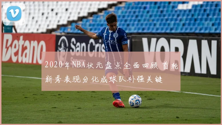 2020年NBA状元盘点全面回顾 首轮新秀表现分化成球队补强关键