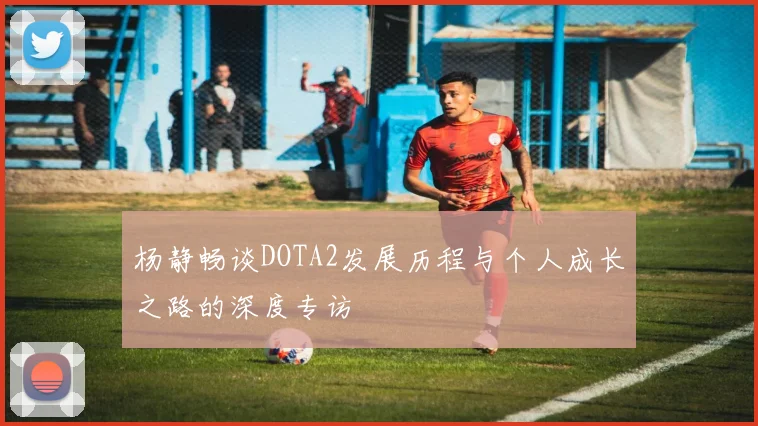 杨静畅谈DOTA2发展历程与个人成长之路的深度专访