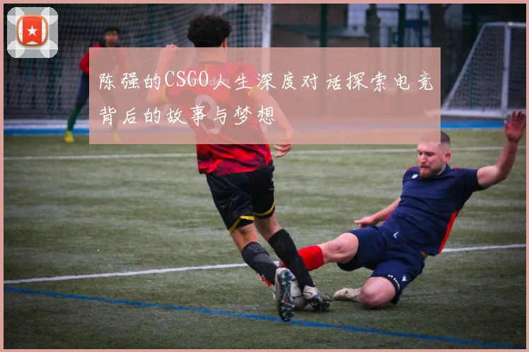陈强的CSGO人生深度对话探索电竞背后的故事与梦想