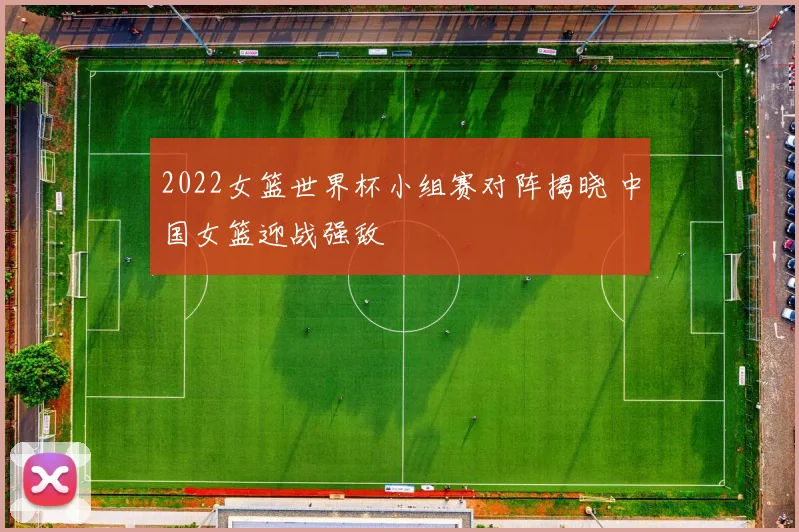2022女篮世界杯小组赛对阵揭晓 中国女篮迎战强敌